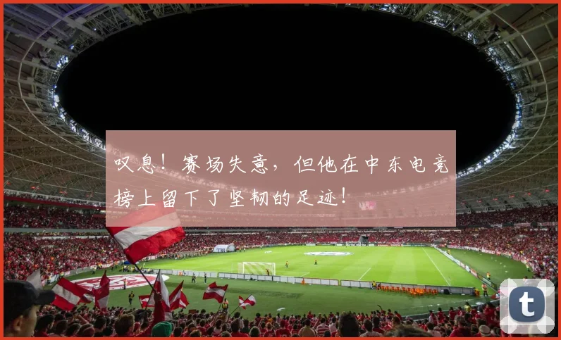 叹息！赛场失意，但他在中东电竞榜上留下了坚韧的足迹！