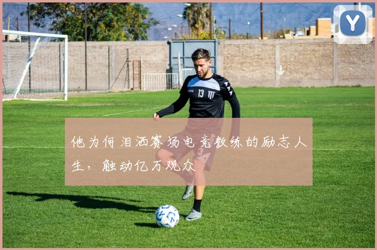 他为何泪洒赛场电竞教练的励志人生，触动亿万观众